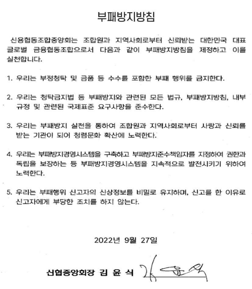 부패방지방침 - 신협협동조합 중앙회는 조합원과 지역사회로부터 신뢰받는 대한민국 대표 글로벌 금융협동조합으로서 다음과 같이 부패방지 지침을 제정하고 이를 실천합니다. 
1. 우리는 부정청탁 및 금품수수를 포함한 부패 행위를 금지한다. 
2. 우리는 청탁금지법 등 부패방지와 관련된 모든 법규, 부패방지방침, 내부 규정 및 국제표준 요구사항을 준수한다 . 
3. 우리는 부패방지 실천을 통하여 조합원과 지역사회로부터 사랑과 신뢰를 받는 기관이 되어 청렴문화 확산에 노력한다.
4. 우리는 부패방지경영시스템을 구축하고 부패방지준수책임자를 지정하여 권한과 독립을 보장하는 등 부패방지경영시스템을 지속적으로 발전시키기 위하여 노력한다. 
5. 우리는 부패행위 신고자의 신상정보를 비밀로 유지하며, 신고를 한 이유로 신고자에게 부당한 조치를 하지 않는다. 2022년 9월 27일 신협중앙회장 김윤식